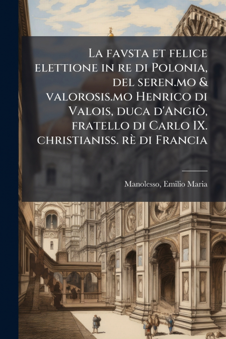 La favsta et felice elettione in re di Polonia, del seren.mo & valorosis.mo Henrico di Valois, duca d’Angiò, fratello di Carlo IX. christianiss. rè di Francia