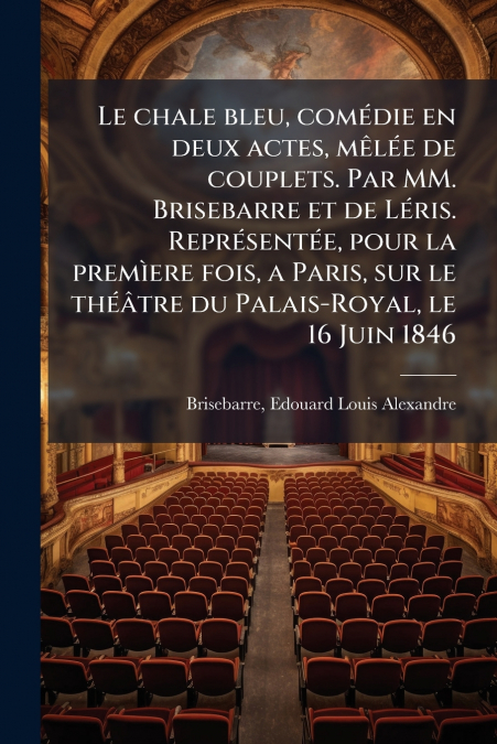 Le chale bleu, comédie en deux actes, mêlée de couplets. Par MM. Brisebarre et de Léris. Représentée, pour la premìere fois, a Paris, sur le théâtre du Palais-Royal, le 16 Juin 1846