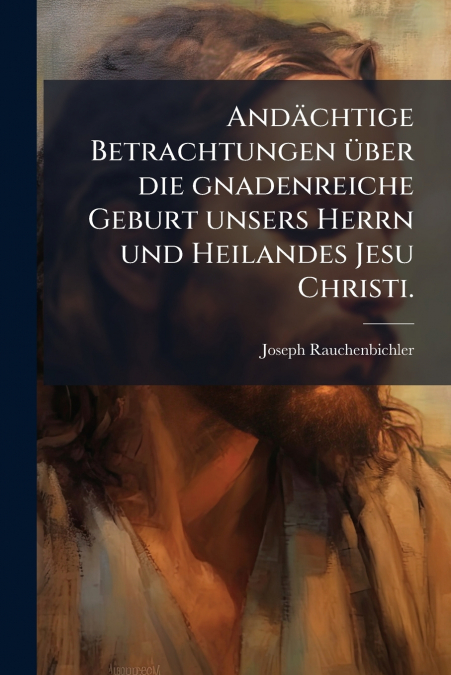 Andächtige Betrachtungen über die gnadenreiche Geburt unsers Herrn und Heilandes Jesu Christi.