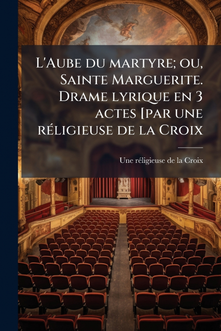 L’Aube du martyre; ou, Sainte Marguerite. Drame lyrique en 3 actes [par une réligieuse de la Croix