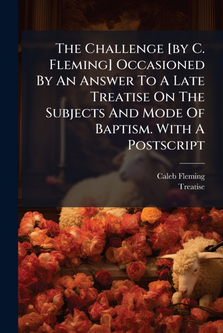 The Challenge [by C. Fleming] Occasioned By An Answer To A Late Treatise On The Subjects And Mode Of Baptism. With A Postscript