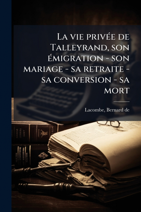 La vie privée de Talleyrand, son émigration - son mariage - sa retraite - sa conversion - sa mort