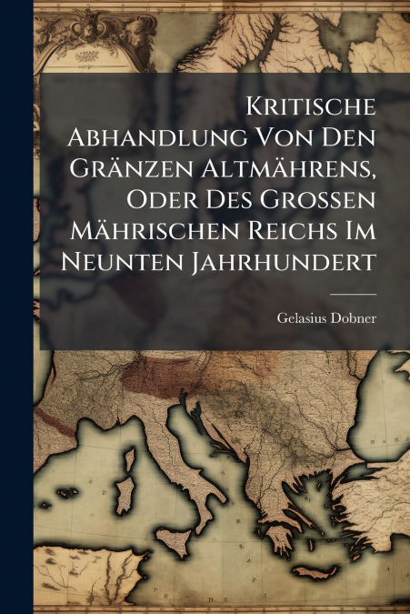 Kritische Abhandlung Von Den Gränzen Altmährens, Oder Des Grossen Mährischen Reichs Im Neunten Jahrhundert