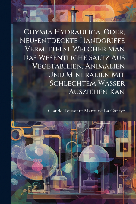 Chymia Hydraulica, Oder, Neu-entdeckte Handgriffe Vermittelst Welcher Man Das Wesentliche Saltz Aus Vegetabilien, Animalien Und Mineralien Mit Schlechtem Wasser Ausziehen Kan
