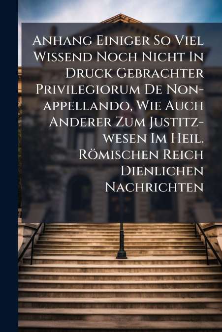 Anhang Einiger So Viel Wissend Noch Nicht In Druck Gebrachter Privilegiorum De Non-appellando, Wie Auch Anderer Zum Justitz-wesen Im Heil. Römischen Reich Dienlichen Nachrichten