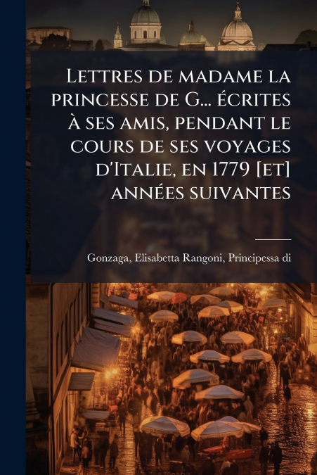 Lettres de madame la princesse de G... écrites à ses amis, pendant le cours de ses voyages d’Italie, en 1779 [et] années suivantes