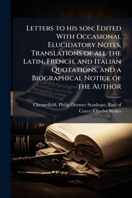 Letters to his son; Edited With Occasional Elucidatory Notes, Translations of all the Latin, French, and Italian Quotations, and a Biographical Notice of the Author