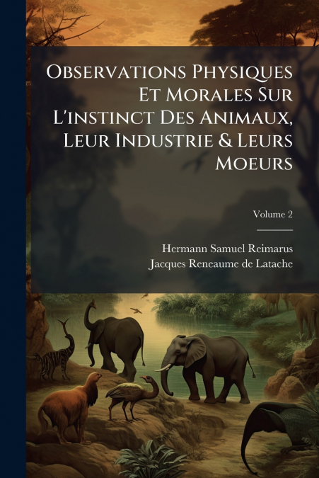 Observations Physiques Et Morales Sur L’instinct Des Animaux, Leur Industrie & Leurs Moeurs; Volume 2