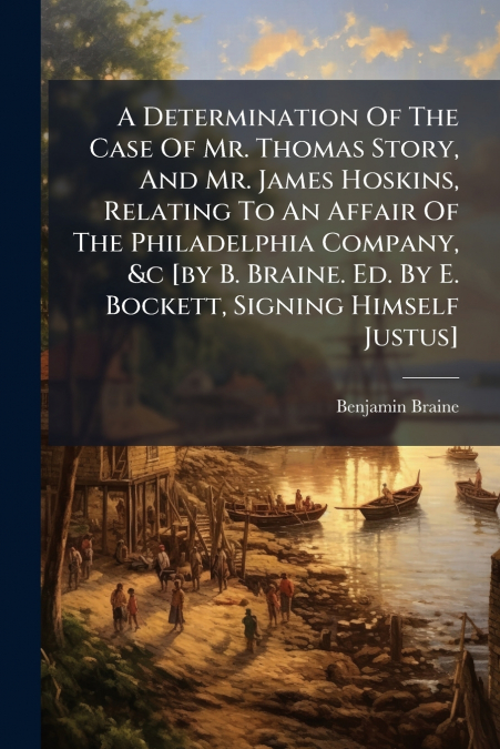 A Determination Of The Case Of Mr. Thomas Story, And Mr. James Hoskins, Relating To An Affair Of The Philadelphia Company, &c [by B. Braine. Ed. By E. Bockett, Signing Himself Justus]