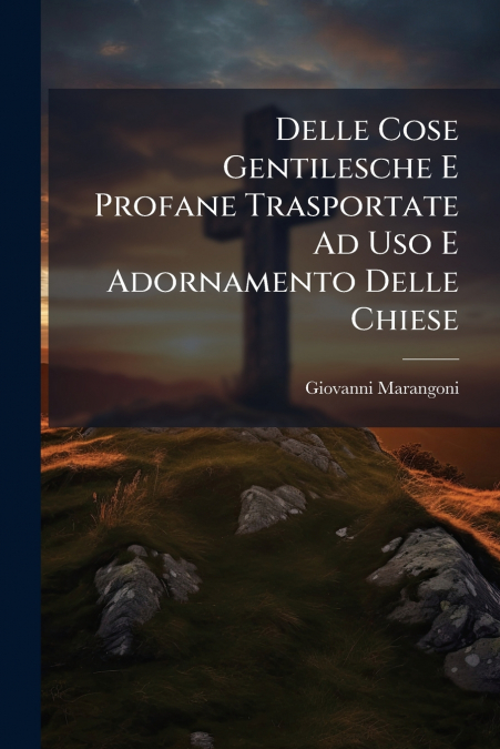 Delle Cose Gentilesche E Profane Trasportate Ad Uso E Adornamento Delle Chiese