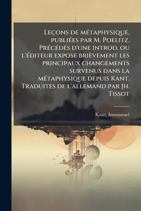 Leçons de métaphysique, publiées par M. Poelitz. Précédés d’une introd. ou l’éditeur expose brièvement les principaux changements survenus dans la métaphysique depuis Kant. Traduites de l’allemand par