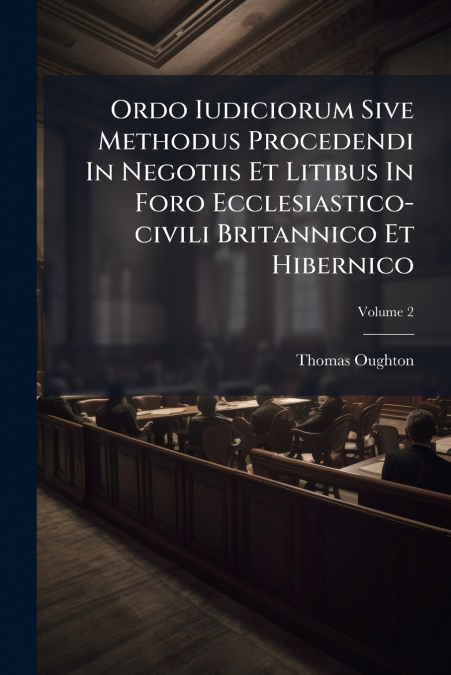 Ordo Iudiciorum Sive Methodus Procedendi In Negotiis Et Litibus In Foro Ecclesiastico-civili Britannico Et Hibernico; Volume 2