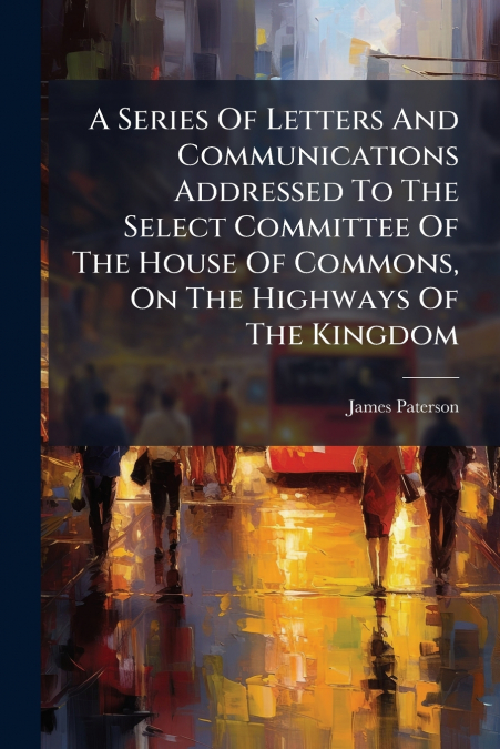 A Series Of Letters And Communications Addressed To The Select Committee Of The House Of Commons, On The Highways Of The Kingdom