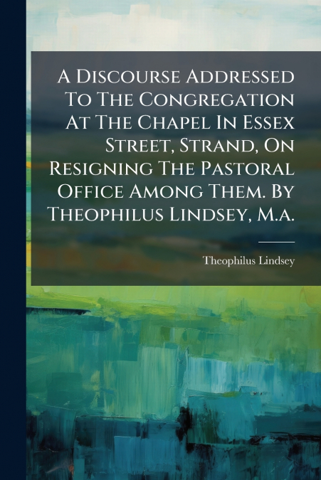 A Discourse Addressed To The Congregation At The Chapel In Essex Street, Strand, On Resigning The Pastoral Office Among Them. By Theophilus Lindsey, M.a.