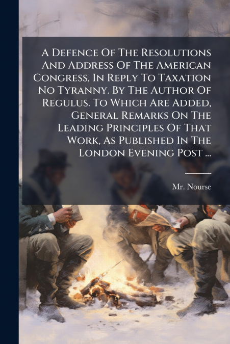 A Defence Of The Resolutions And Address Of The American Congress, In Reply To Taxation No Tyranny. By The Author Of Regulus. To Which Are Added, General Remarks On The Leading Principles Of That Work
