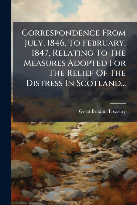 Correspondence From July, 1846, To February, 1847, Relating To The Measures Adopted For The Relief Of The Distress In Scotland...