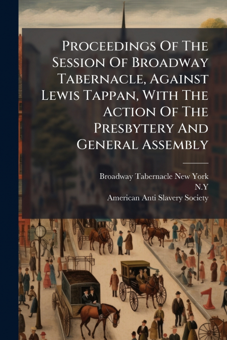Proceedings Of The Session Of Broadway Tabernacle, Against Lewis Tappan, With The Action Of The Presbytery And General Assembly