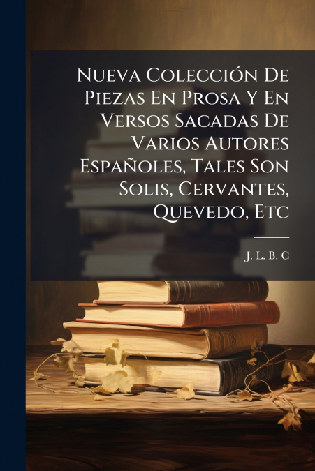 Nueva Colección De Piezas En Prosa Y En Versos Sacadas De Varios Autores Españoles, Tales Son Solis, Cervantes, Quevedo, Etc