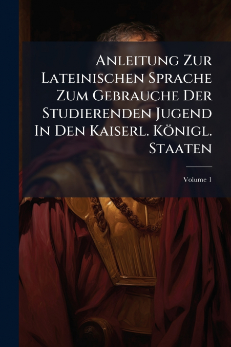 Anleitung Zur Lateinischen Sprache Zum Gebrauche Der Studierenden Jugend In Den Kaiserl. Königl. Staaten; Volume 1