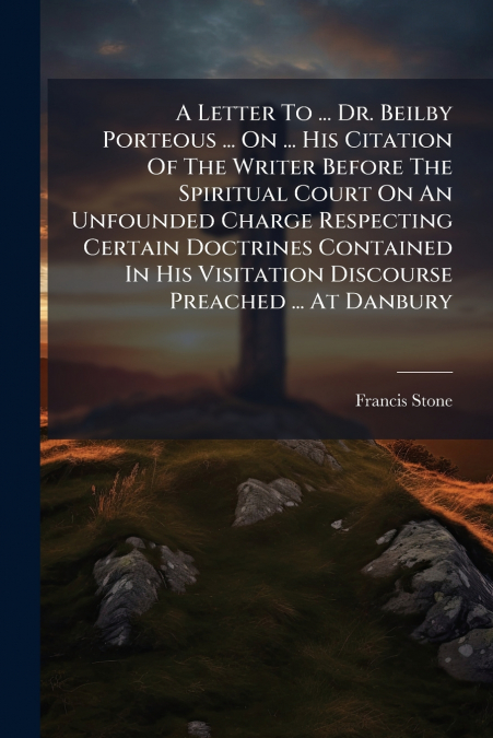 A Letter To ... Dr. Beilby Porteous ... On ... His Citation Of The Writer Before The Spiritual Court On An Unfounded Charge Respecting Certain Doctrines Contained In His Visitation Discourse Preached 