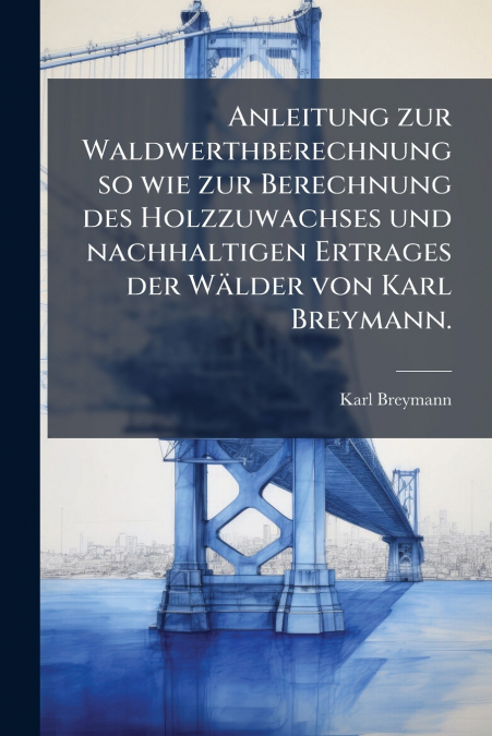 Anleitung zur Waldwerthberechnung so wie zur Berechnung des Holzzuwachses und nachhaltigen Ertrages der Wälder von Karl Breymann.