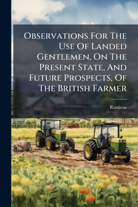 Observations For The Use Of Landed Gentlemen, On The Present State, And Future Prospects, Of The British Farmer
