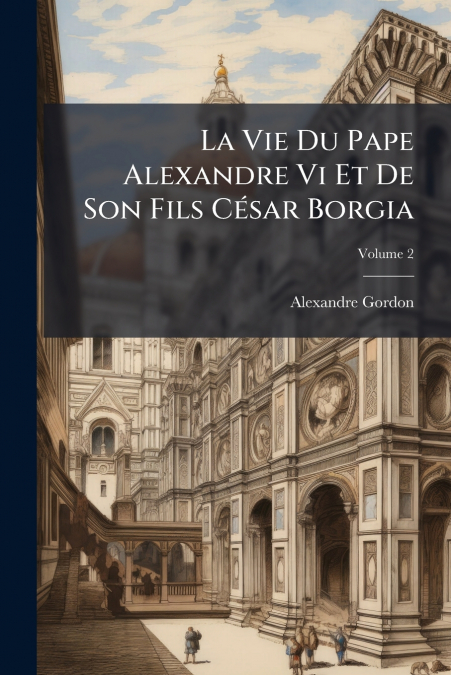La Vie Du Pape Alexandre Vi Et De Son Fils César Borgia; Volume 2