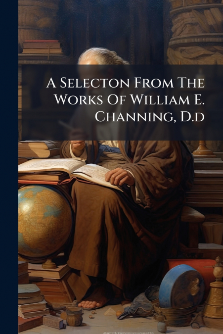 A Selecton From The Works Of William E. Channing, D.d
