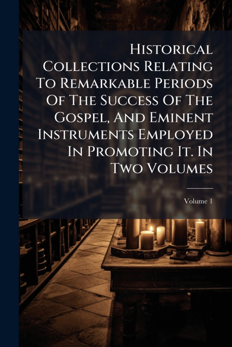 Historical Collections Relating To Remarkable Periods Of The Success Of The Gospel, And Eminent Instruments Employed In Promoting It. In Two Volumes; Volume 1