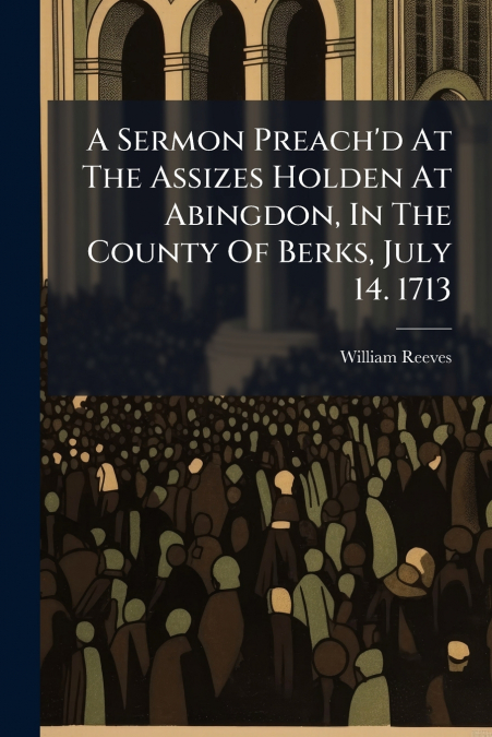 A Sermon Preach’d At The Assizes Holden At Abingdon, In The County Of Berks, July 14. 1713