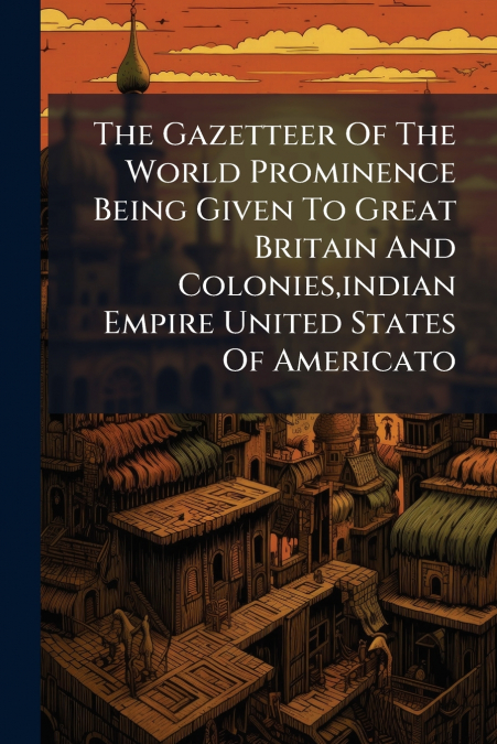 The Gazetteer Of The World Prominence Being Given To Great Britain And Colonies,indian Empire United States Of Americato