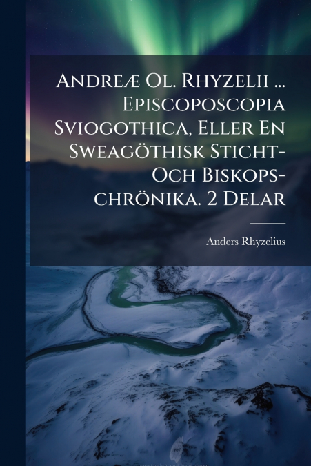 Andreæ Ol. Rhyzelii ... Episcoposcopia Sviogothica, Eller En Sweagöthisk Sticht- Och Biskops-chrönika. 2 Delar