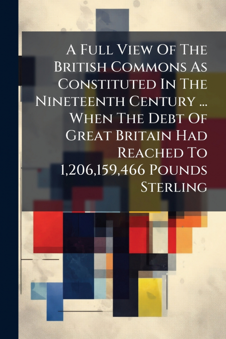 A Full View Of The British Commons As Constituted In The Nineteenth Century ... When The Debt Of Great Britain Had Reached To 1,206,159,466 Pounds Sterling