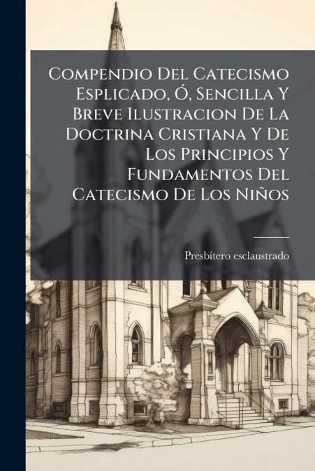 Compendio Del Catecismo Esplicado, Ó, Sencilla Y Breve Ilustracion De La Doctrina Cristiana Y De Los Principios Y Fundamentos Del Catecismo De Los Niños