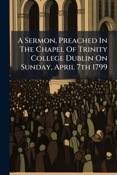 A Sermon, Preached In The Chapel Of Trinity College Dublin On Sunday, April 7th 1799
