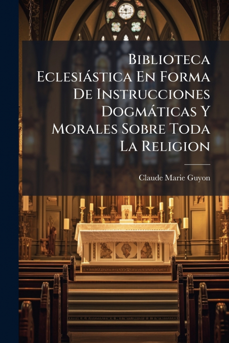 Biblioteca Eclesiástica En Forma De Instrucciones Dogmáticas Y Morales Sobre Toda La Religion