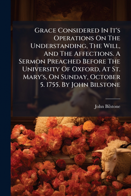 Grace Considered In It’s Operations On The Understanding, The Will, And The Affections. A Sermon Preached Before The University Of Oxford, At St. Mary’s, On Sunday, October 5. 1755. By John Bilstone