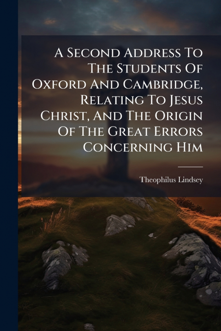 A Second Address To The Students Of Oxford And Cambridge, Relating To Jesus Christ, And The Origin Of The Great Errors Concerning Him