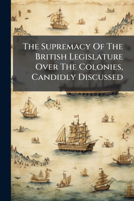 The Supremacy Of The British Legislature Over The Colonies, Candidly Discussed