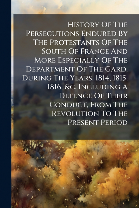 History Of The Persecutions Endured By The Protestants Of The South Of France And More Especially Of The Department Of The Gard, During The Years, 1814, 1815, 1816, &c. Including A Defence Of Their Co