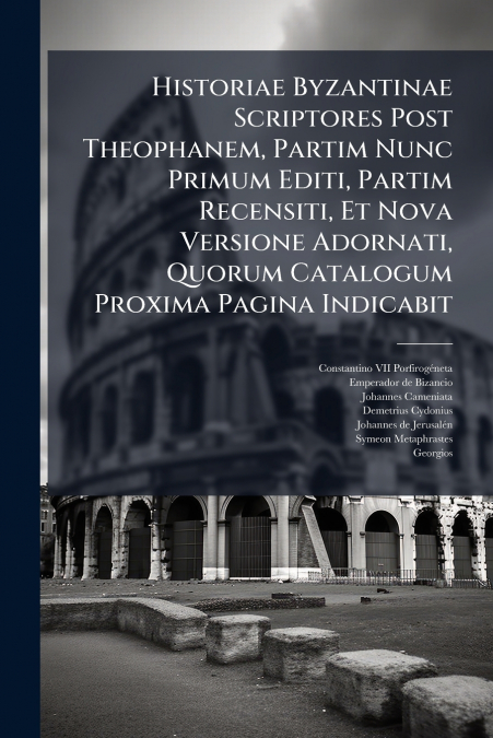 Historiae Byzantinae Scriptores Post Theophanem, Partim Nunc Primum Editi, Partim Recensiti, Et Nova Versione Adornati, Quorum Catalogum Proxima Pagina Indicabit