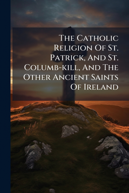 The Catholic Religion Of St. Patrick, And St. Columb-kill, And The Other Ancient Saints Of Ireland