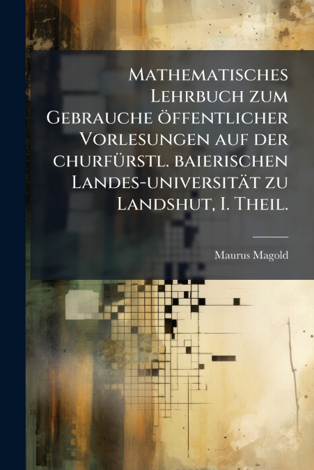 Mathematisches Lehrbuch zum Gebrauche öffentlicher Vorlesungen auf der churfürstl. baierischen Landes-universität zu Landshut, I. Theil.