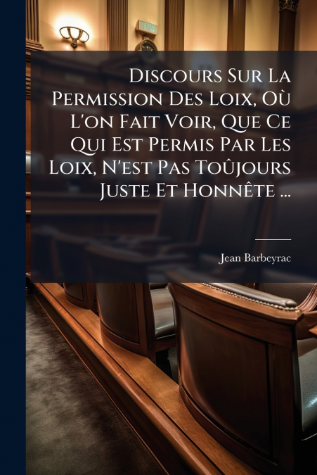 Discours Sur La Permission Des Loix, Où L’on Fait Voir, Que Ce Qui Est Permis Par Les Loix, N’est Pas Toûjours Juste Et Honnête ...