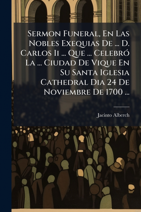 Sermon Funeral, En Las Nobles Exequias De ... D. Carlos Ii ... Que ... Celebró La ... Ciudad De Vique En Su Santa Iglesia Cathedral Dia 24 De Noviembre De 1700 ...