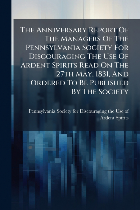 The Anniversary Report Of The Managers Of The Pennsylvania Society For Discouraging The Use Of Ardent Spirits Read On The 27th May, 1831, And Ordered To Be Published By The Society