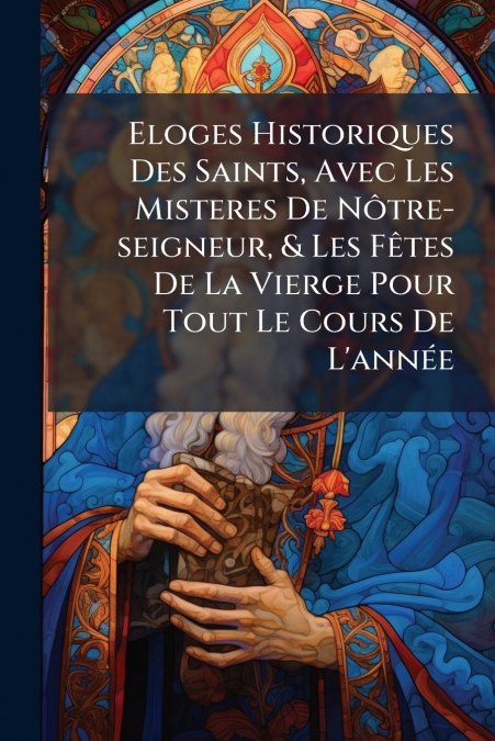 Eloges Historiques Des Saints, Avec Les Misteres De Nôtre-seigneur, & Les Fêtes De La Vierge Pour Tout Le Cours De L’année