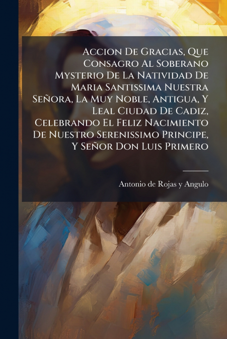 Accion De Gracias, Que Consagro Al Soberano Mysterio De La Natividad De Maria Santissima Nuestra Señora, La Muy Noble, Antigua, Y Leal Ciudad De Cadiz, Celebrando El Feliz Nacimiento De Nuestro Sereni