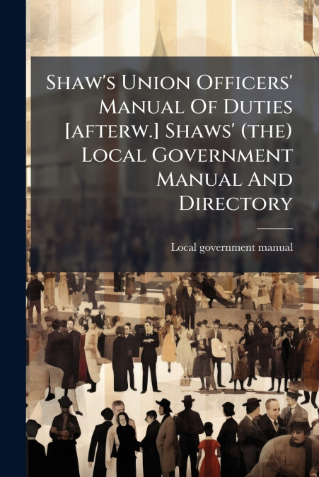 Shaw’s Union Officers’ Manual Of Duties [afterw.] Shaws’ (the) Local Government Manual And Directory