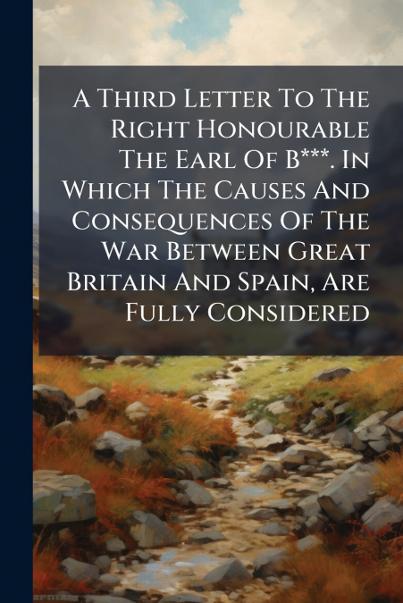 A Third Letter To The Right Honourable The Earl Of B***. In Which The Causes And Consequences Of The War Between Great Britain And Spain, Are Fully Considered
